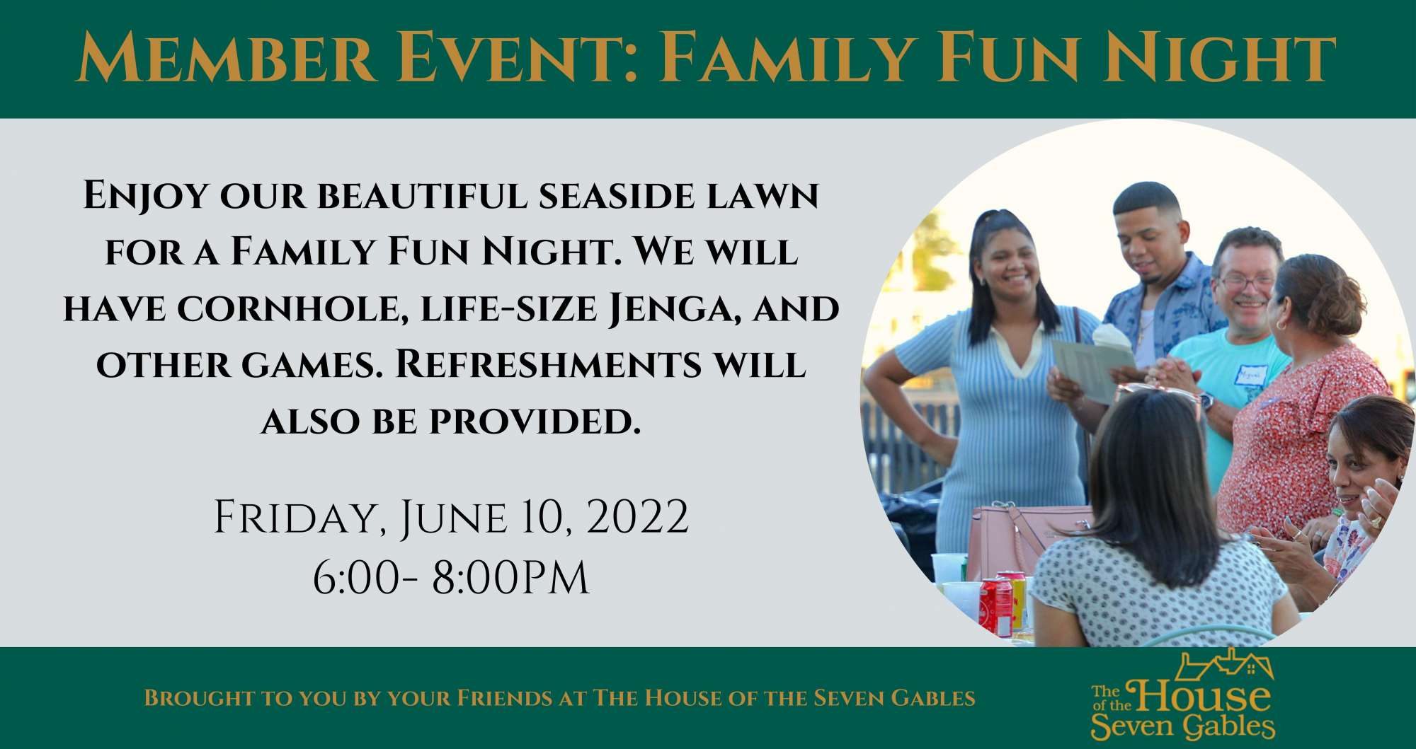 Member Event: Family Fun Night. Enjoy our beautiful seaside lawn for a Family Fun Night. We will have cornhole, life-size Jenga, and other games. Refreshments will also be provided. Friday, June 10, 2022 6:00-8:00 PM. Brought to you by your friends at The House of the Seven Gables.