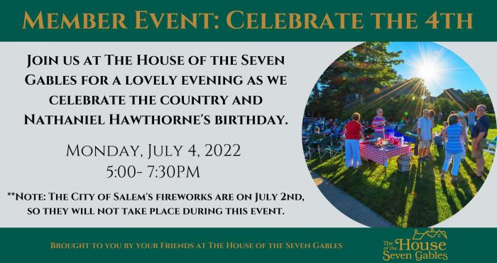Member Event: Celebrate the Fourth. Join The House of the Seven Gables for a lovely evening as we celebrate the country and Nathaniel Hawthorne's Birthday. Monday, July 4 2022 5:00 - 7:30PM. *Note - The city of Salem';s Fireworks are on July 2, so they will not take place during this event.